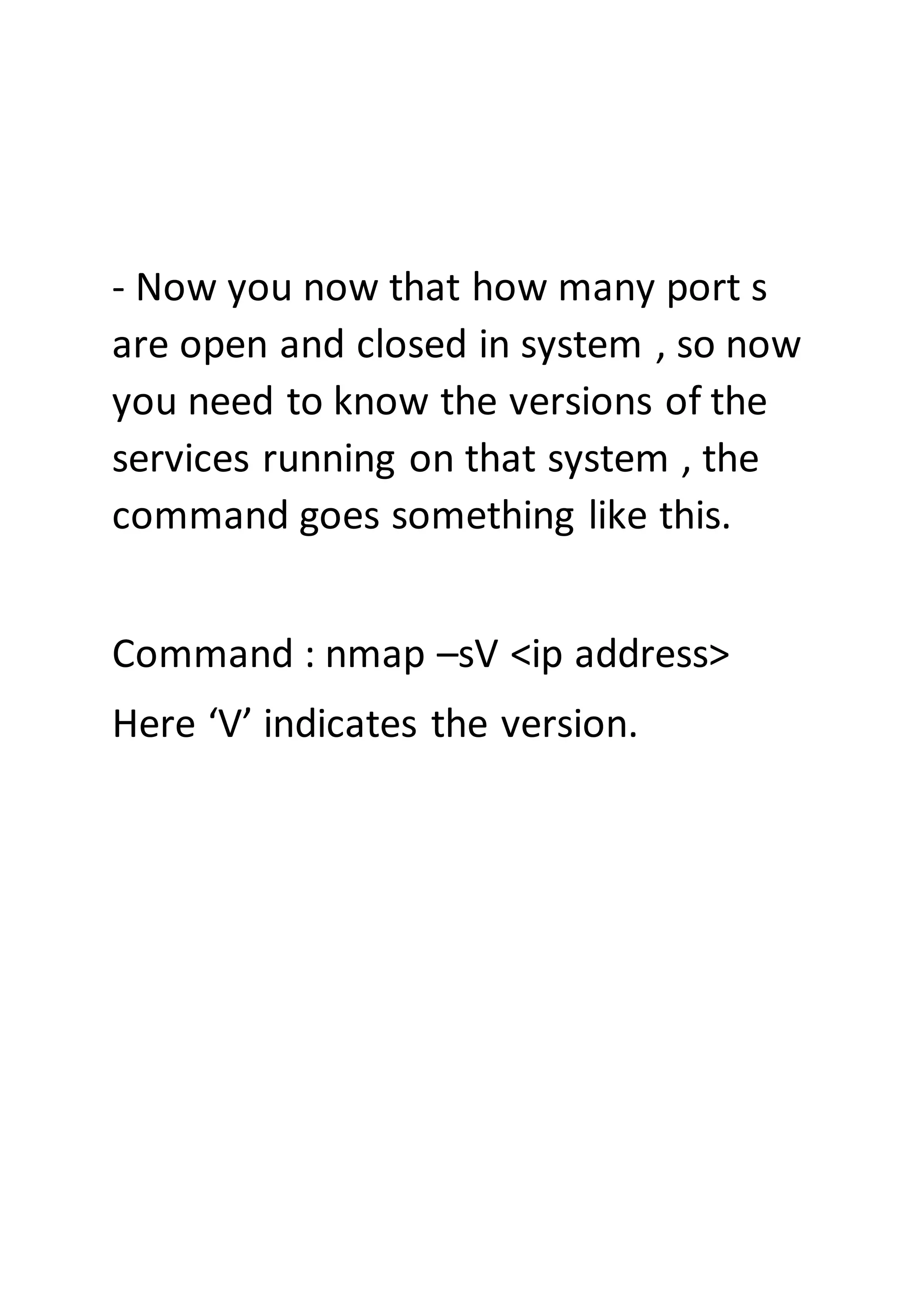 - Now you now that how many port s
are open and closed in system , so now
you need to know the versions of the
services running on that system , the
command goes something like this.
Command : nmap –sV <ip address>
Here ‘V’ indicates the version.
 