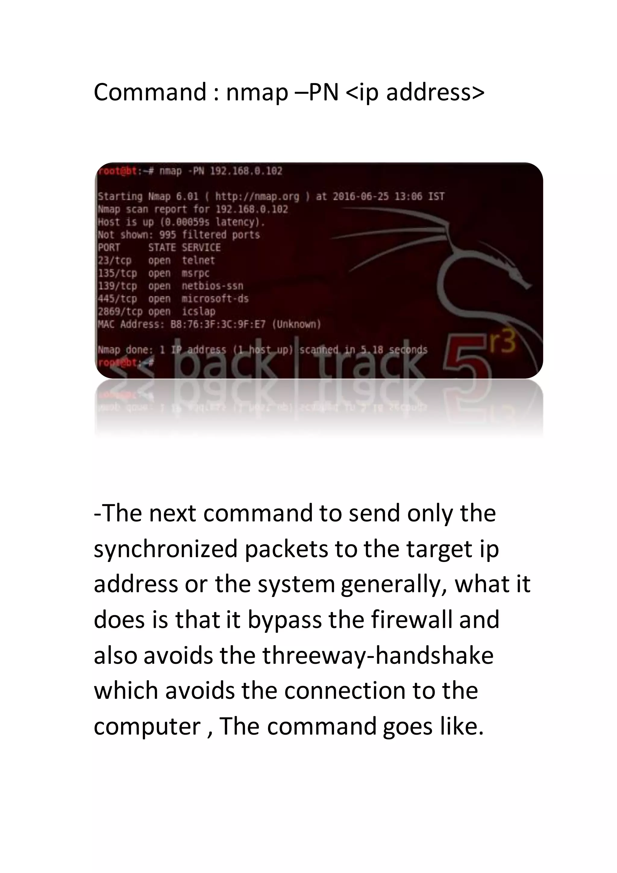 Command : nmap –PN <ip address>
-The next command to send only the
synchronized packets to the target ip
address or the system generally, what it
does is that it bypass the firewall and
also avoids the threeway-handshake
which avoids the connection to the
computer , The command goes like.
 