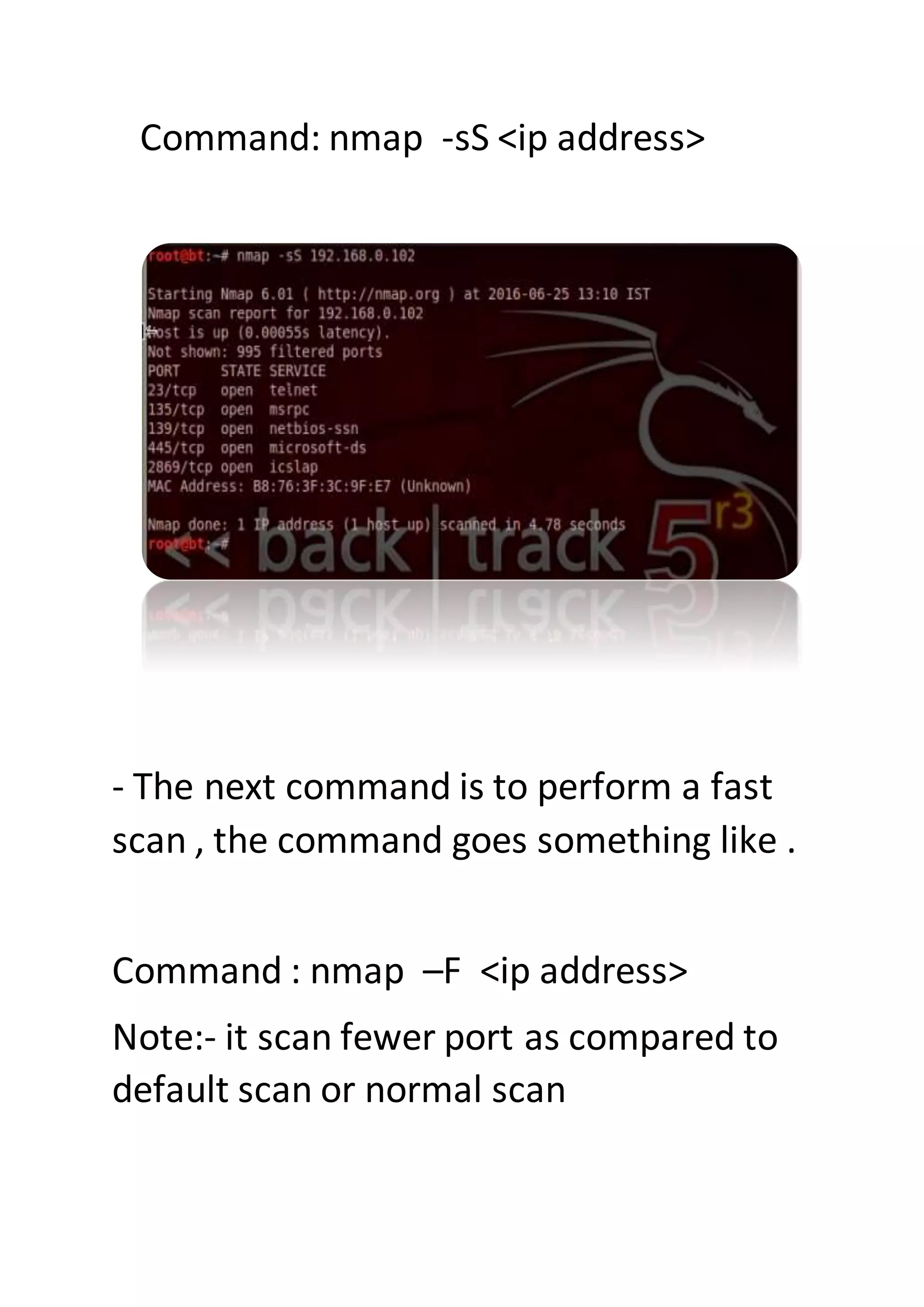 Command: nmap -sS <ip address>
- The next command is to perform a fast
scan , the command goes something like .
Command : nmap –F <ip address>
Note:- it scan fewer port as compared to
default scan or normal scan
 