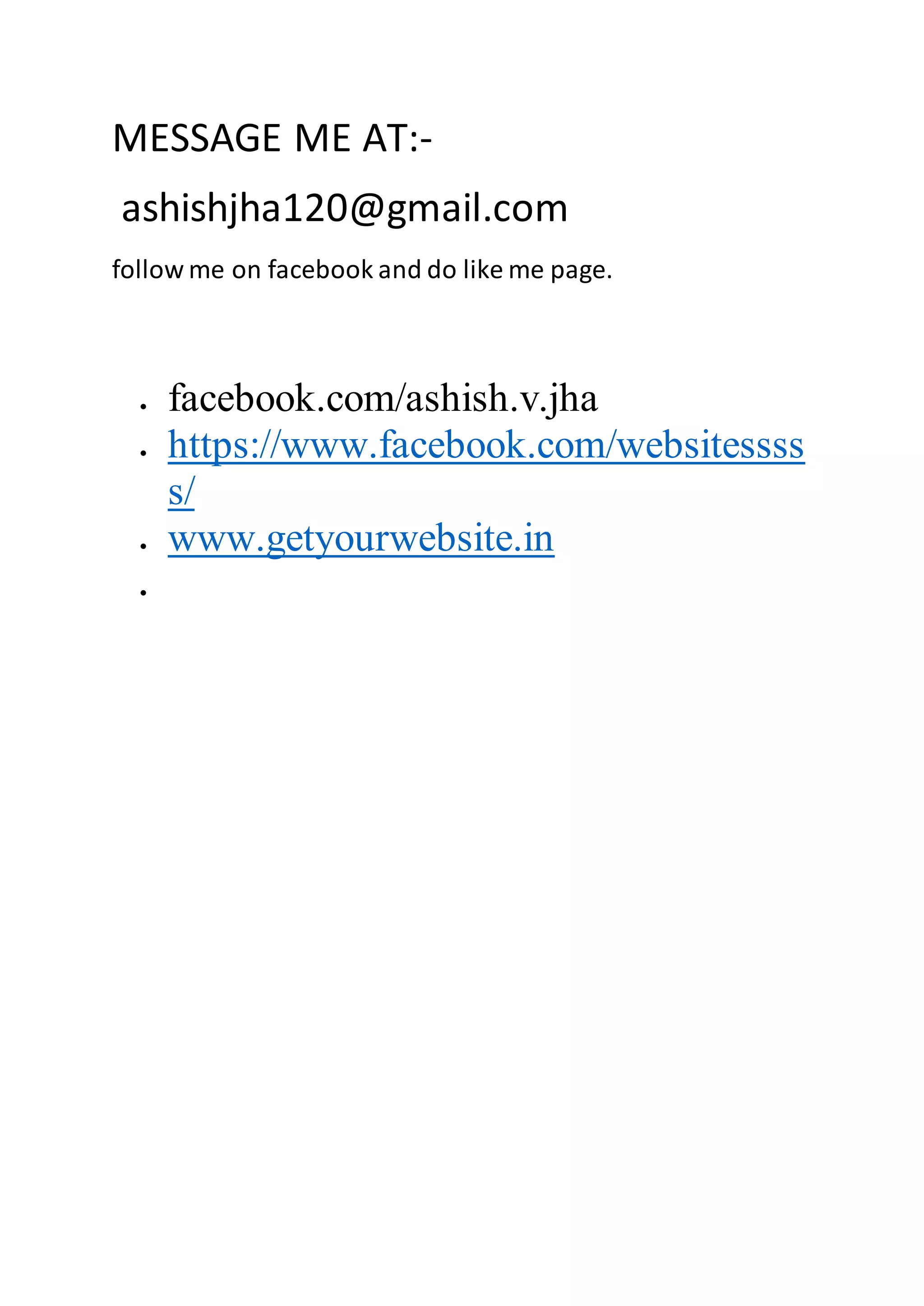 MESSAGE ME AT:-
ashishjha120@gmail.com
follow me on facebook and do like me page.
 facebook.com/ashish.v.jha
 https://www.facebook.com/websitessss
s/
 www.getyourwebsite.in

 
