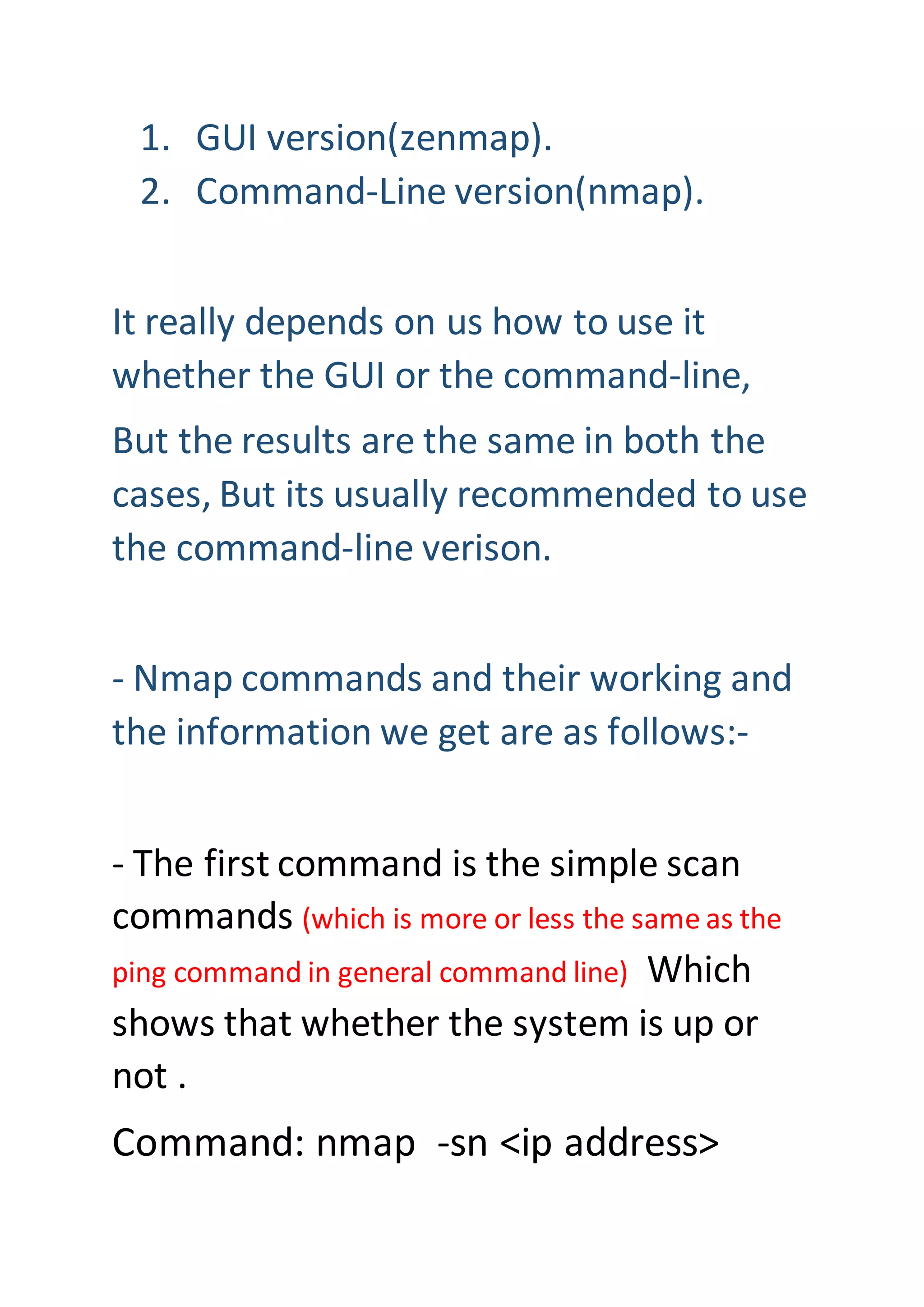 1. GUI version(zenmap).
2. Command-Line version(nmap).
It really depends on us how to use it
whether the GUI or the command-line,
But the results are the same in both the
cases, But its usually recommended to use
the command-line verison.
- Nmap commands and their working and
the information we get are as follows:-
- The first command is the simple scan
commands (which is more or less the same as the
ping command in general command line) Which
shows that whether the system is up or
not .
Command: nmap -sn <ip address>
 