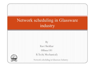 Network scheduling in Glassware
           industry


                  By
             Ravi Shekhar
              08bme181
          B.Tech( Mechanical)
        Network scheduling in Glassware Industry
 