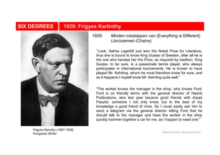 SIX DEGREES 1929: Frigyes Kartinthy
Frigyes Karinthy (1887-1938)
Hungarian Writer
Network Science: Random Graphs
“Look, Selma Lagerlöf just won the Nobel Prize for Literature,
thus she is bound to know King Gustav of Sweden, after all he is
the one who handed her the Prize, as required by tradition. King
Gustav, to be sure, is a passionate tennis player, who always
participates in international tournaments. He is known to have
played Mr. Kehrling, whom he must therefore know for sure, and
as it happens I myself know Mr. Kehrling quite well.”
"The worker knows the manager in the shop, who knows Ford;
Ford is on friendly terms with the general director of Hearst
Publications, who last year became good friends with Arpad
Pasztor, someone I not only know, but to the best of my
knowledge a good friend of mine. So I could easily ask him to
send a telegram via the general director telling Ford that he
should talk to the manager and have the worker in the shop
quickly hammer together a car for me, as I happen to need one."
1929: Minden másképpen van (Everything is Different)
Láncszemek (Chains)
 
