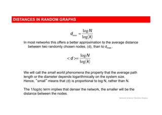 DISTANCES IN RANDOM GRAPHS
Network Science: Random Graphs
dmax =
logN
log k
< d >=
logN
log k
We will call the small world phenomena the property that the average path
length or the diameter depends logarithmically on the system size.
Hence, ”small” means that ⟨d⟩ is proportional to log N, rather than N.
In most networks this offers a better approximation to the average distance
between two randomly chosen nodes, ⟨d⟩, than to dmax .
The 1/log⟨k⟩ term implies that denser the network, the smaller will be the
distance between the nodes.
 