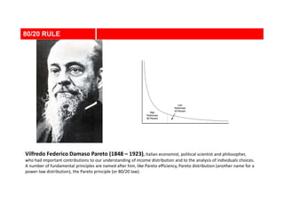 80/20 RULE
Vilfredo Federico Damaso Pareto (1848 – 1923), Italian economist, political scientist and philosopher,
who had important contributions to our understanding of income distribution and to the analysis of individuals choices.
A number of fundamental principles are named after him, like Pareto efficiency, Pareto distribution (another name for a
power-law distribution), the Pareto principle (or 80/20 law).
 