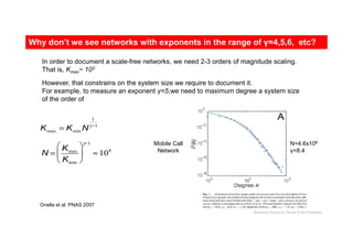 Kmax = Kmin N
1
γ −1
In order to document a scale-free networks, we need 2-3 orders of magnitude scaling.
That is, Kmax~ 103
However, that constrains on the system size we require to document it.
For example, to measure an exponent γ=5,we need to maximum degree a system size
of the order of
N =
Kmax
Kmin






γ−1
≈108
Onella et al. PNAS 2007
N=4.6x106
γ=8.4
Mobile Call
Network
Why don’t we see networks with exponents in the range of γ=4,5,6, etc?
Network Science: Scale-Free Property
 