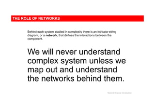 THE ROLE OF NETWORKS
Network Science: Introduction
Behind each system studied in complexity there is an intricate wiring
diagram, or a network, that defines the interactions between the
component.
We will never understand
complex system unless we
map out and understand
the networks behind them.
 