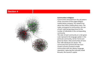 Section 4
Communities in Belgium
Communities extracted from the call pattern
of the consumers of the largest Belgian
mobile phone company. The network has
about two million mobile phone users. The
nodes correspond to communities, the size
of each node being proportional to the
number of individuals in the corresponding
community.
The color of each community on a red–green
scale represents the language spoken in the
particular community, red for French and
green for Dutch. Only communities of more
than 100 individuals are shown. The
community that connects the two main
clusters consists of several smaller
communities with less obvious language
separation, capturing the culturally mixed
Brussels, the country’s capital.
 