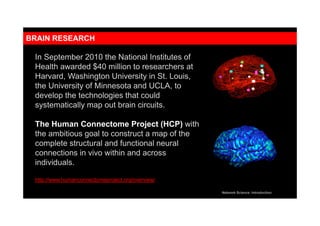 Thex
In September 2010 the National Institutes of
Health awarded $40 million to researchers at
Harvard, Washington University in St. Louis,
the University of Minnesota and UCLA, to
develop the technologies that could
systematically map out brain circuits.
The Human Connectome Project (HCP) with
the ambitious goal to construct a map of the
complete structural and functional neural
connections in vivo within and across
individuals.
http://www.humanconnectomeproject.org/overview/
Network Science: Introduction
BRAIN RESEARCH
 