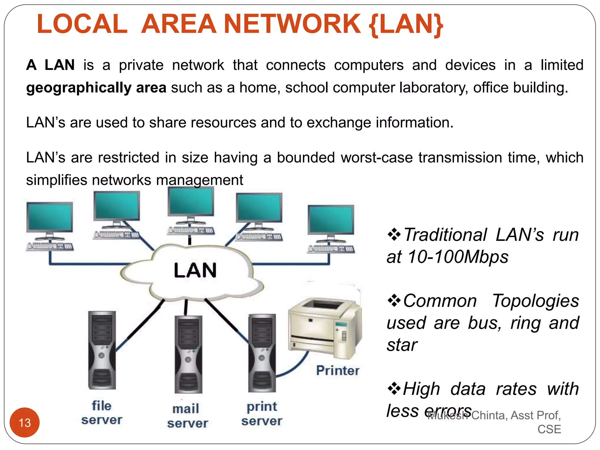 LOCAL AREA NETWORK {LAN}
A LAN is a private network that connects computers and devices in a limited
geographically area such as a home, school computer laboratory, office building.
LAN’s are used to share resources and to exchange information.
LAN’s are restricted in size having a bounded worst-case transmission time, which
simplifies networks management
Traditional LAN’s run
at 10-100Mbps
Common Topologies
used are bus, ring and
star
High data rates with
less errorsMukesh Chinta, Asst Prof,
CSE
13
 