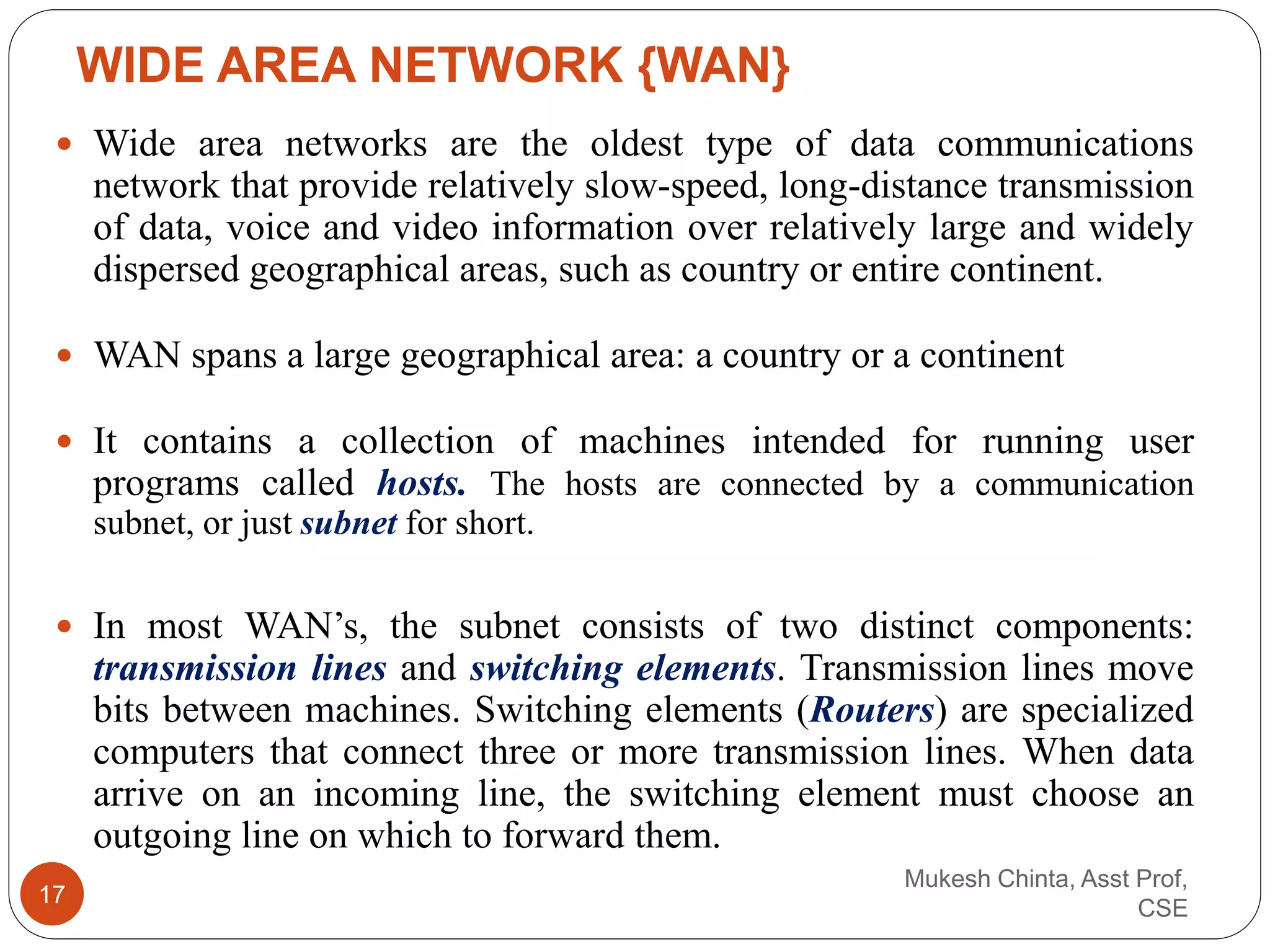  Wide area networks are the oldest type of data communications
network that provide relatively slow-speed, long-distance transmission
of data, voice and video information over relatively large and widely
dispersed geographical areas, such as country or entire continent.
 WAN spans a large geographical area: a country or a continent
 It contains a collection of machines intended for running user
programs called hosts. The hosts are connected by a communication
subnet, or just subnet for short.
 In most WAN’s, the subnet consists of two distinct components:
transmission lines and switching elements. Transmission lines move
bits between machines. Switching elements (Routers) are specialized
computers that connect three or more transmission lines. When data
arrive on an incoming line, the switching element must choose an
outgoing line on which to forward them.
WIDE AREA NETWORK {WAN}
Mukesh Chinta, Asst Prof,
CSE
17
 