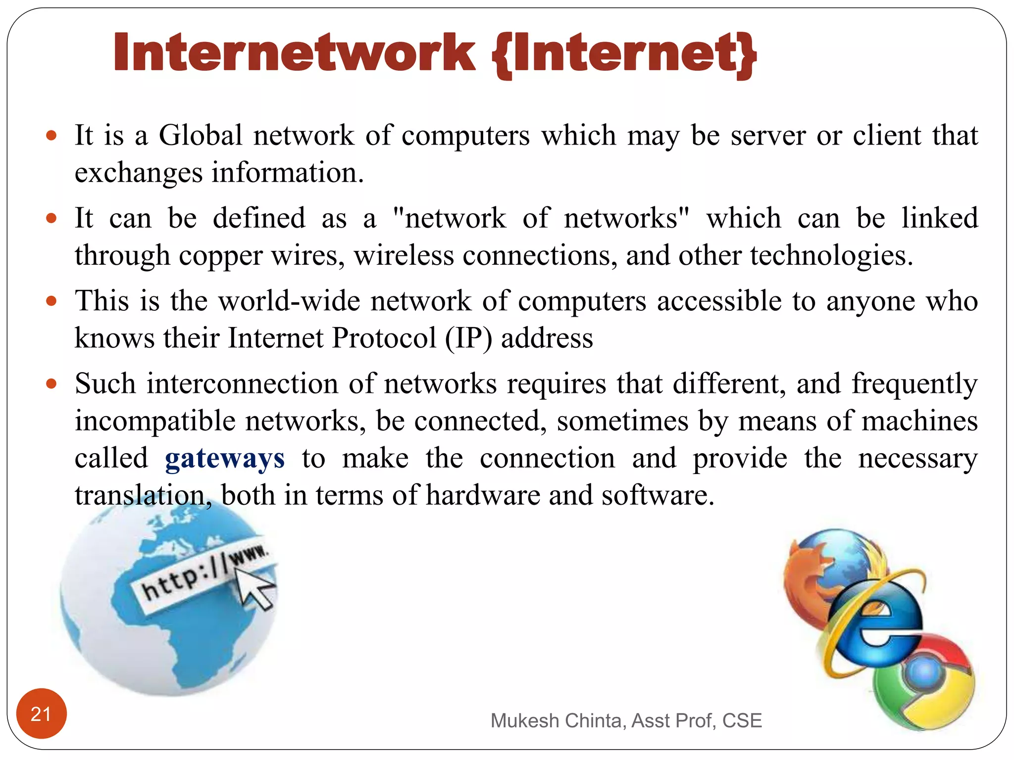 Internetwork {Internet}
 It is a Global network of computers which may be server or client that
exchanges information.
 It can be defined as a "network of networks" which can be linked
through copper wires, wireless connections, and other technologies.
 This is the world-wide network of computers accessible to anyone who
knows their Internet Protocol (IP) address
 Such interconnection of networks requires that different, and frequently
incompatible networks, be connected, sometimes by means of machines
called gateways to make the connection and provide the necessary
translation, both in terms of hardware and software.
Mukesh Chinta, Asst Prof, CSE21
 