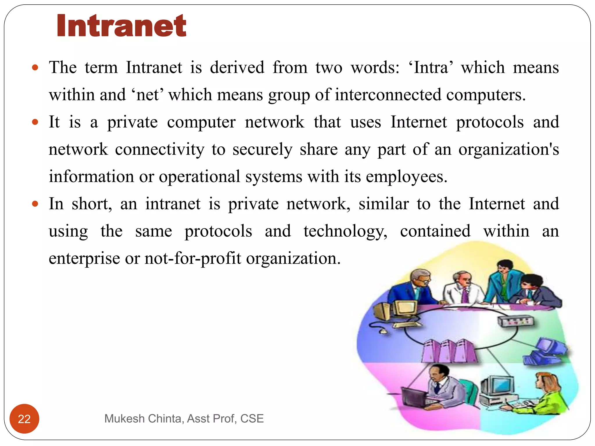 The term Intranet is derived from two words: ‘Intra’ which means
within and ‘net’ which means group of interconnected computers.
 It is a private computer network that uses Internet protocols and
network connectivity to securely share any part of an organization's
information or operational systems with its employees.
 In short, an intranet is private network, similar to the Internet and
using the same protocols and technology, contained within an
enterprise or not-for-profit organization.
Intranet
Mukesh Chinta, Asst Prof, CSE22
 