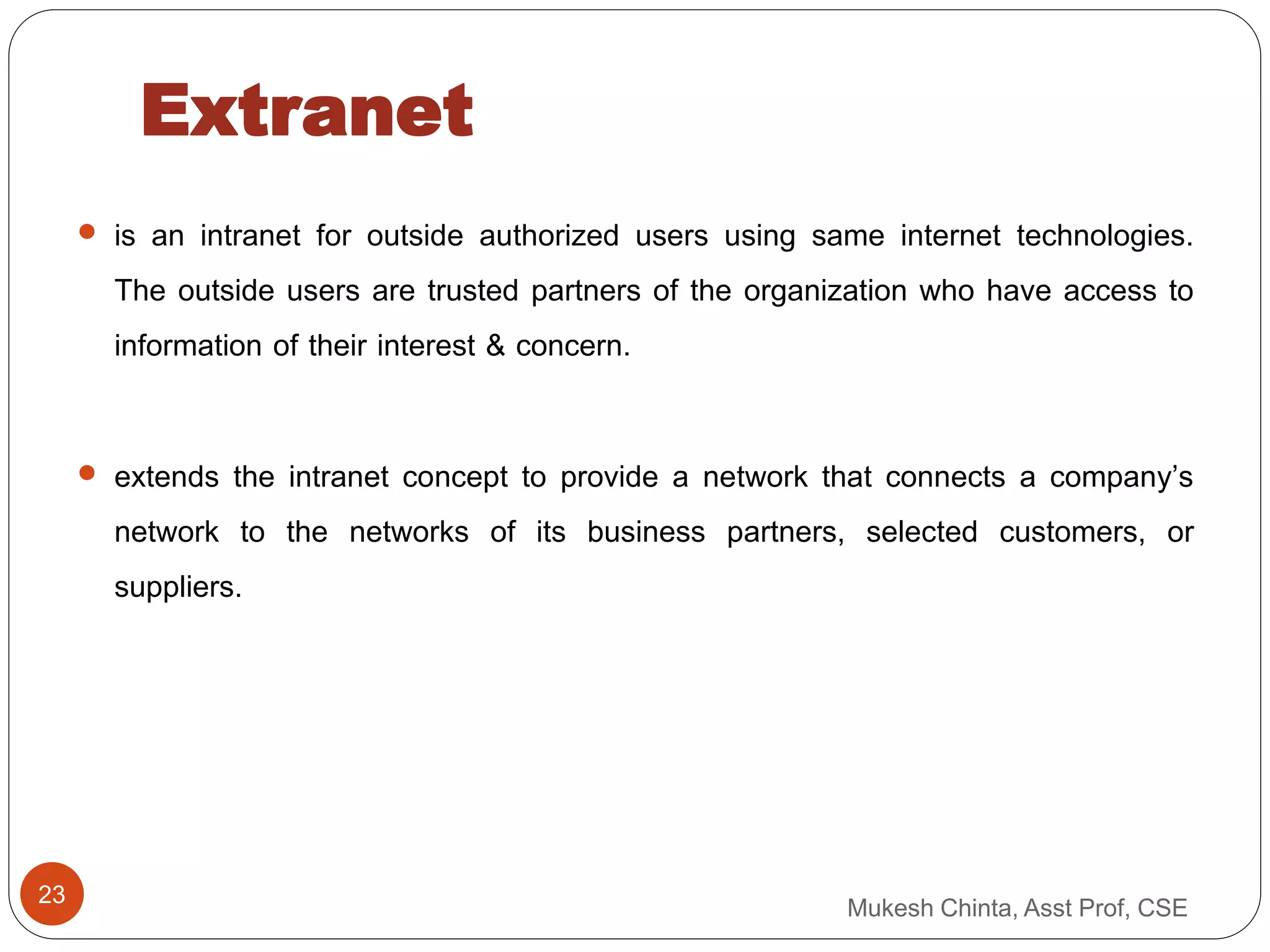 Extranet
 is an intranet for outside authorized users using same internet technologies.
The outside users are trusted partners of the organization who have access to
information of their interest & concern.
 extends the intranet concept to provide a network that connects a company’s
network to the networks of its business partners, selected customers, or
suppliers.
Mukesh Chinta, Asst Prof, CSE
23
 
