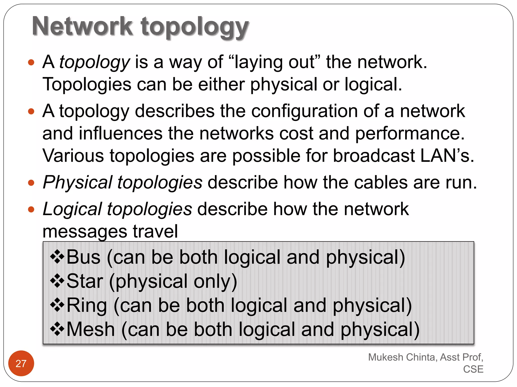 Network topology
 A topology is a way of “laying out” the network.
Topologies can be either physical or logical.
 A topology describes the configuration of a network
and influences the networks cost and performance.
Various topologies are possible for broadcast LAN’s.
 Physical topologies describe how the cables are run.
 Logical topologies describe how the network
messages travel
Bus (can be both logical and physical)
Star (physical only)
Ring (can be both logical and physical)
Mesh (can be both logical and physical)
Mukesh Chinta, Asst Prof,
CSE
27
 