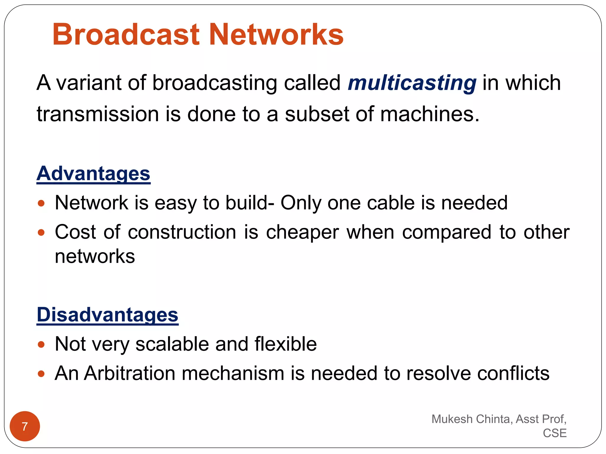 A variant of broadcasting called multicasting in which
transmission is done to a subset of machines.
Advantages
 Network is easy to build- Only one cable is needed
 Cost of construction is cheaper when compared to other
networks
Disadvantages
 Not very scalable and flexible
 An Arbitration mechanism is needed to resolve conflicts
Broadcast Networks
Mukesh Chinta, Asst Prof,
CSE
7
 