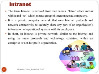  The term Intranet is derived from two words: ‘Intra’ which means
within and ‘net’ which means group of interconnected computers.
 It is a private computer network that uses Internet protocols and
network connectivity to securely share any part of an organization's
information or operational systems with its employees.
 In short, an intranet is private network, similar to the Internet and
using the same protocols and technology, contained within an
enterprise or not-for-profit organization.
Intranet
Mukesh Chinta, Asst Prof, CSE22
 