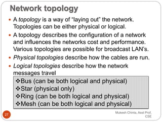 Network topology
 A topology is a way of “laying out” the network.
Topologies can be either physical or logical.
 A topology describes the configuration of a network
and influences the networks cost and performance.
Various topologies are possible for broadcast LAN’s.
 Physical topologies describe how the cables are run.
 Logical topologies describe how the network
messages travel
Bus (can be both logical and physical)
Star (physical only)
Ring (can be both logical and physical)
Mesh (can be both logical and physical)
Mukesh Chinta, Asst Prof,
CSE
27
 