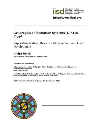 Geographic Information Systems (GIS) in
Egypt

Supporting Natural Resource Management and Local
Development

Amira Sobeih
Sustainable Development Association


This paper was published in

A Developing Connection: Bridging the Policy Gap between the Information Society and
Sustainable Development
ISBN 1-895536-77-4

Terri Willard, Maja Andjelkovic, Steve Vosloo, Wainaina Mungai, Margarita Salas, Anusha Lall, Atanu
Garai, Diogo André de Assumpção, Amira Sobeih, IISD, 2005.


© 2005 International Institute for Sustainable Development (IISD)
 