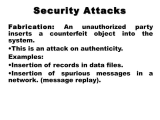 Security AttacksSecurity Attacks
Fabrication: An unauthorized party
inserts a counterfeit object into the
system.
•This is an attack on authenticity.
Examples:
•Insertion of records in data files.
•Insertion of spurious messages in a
network. (message replay).
 