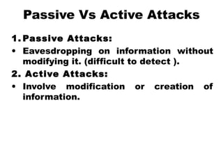 Passive Vs Active Attacks
1. Passive Attacks:
• Eavesdropping on information without
modifying it. (difficult to detect ).
2. Active Attacks:
• Involve modification or creation of
information.
 