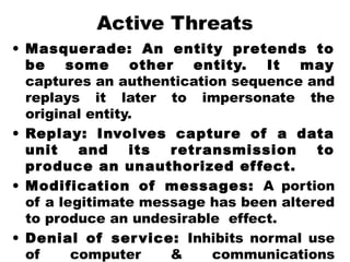 Active Threats
• Masquerade: An entity pretends to
be some other entity. It may
captures an authentication sequence and
replays it later to impersonate the
original entity.
• Replay: Involves capture of a data
unit and its retransmission to
produce an unauthorized effect.
• Modification of messages: A portion
of a legitimate message has been altered
to produce an undesirable effect.
• Denial of service: Inhibits normal use
of computer & communications
 