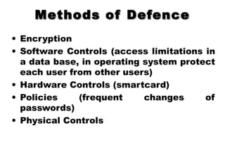 Methods of DefenceMethods of Defence
• Encryption
• Software Controls (access limitations in
a data base, in operating system protect
each user from other users)
• Hardware Controls (smartcard)
• Policies (frequent changes of
passwords)
• Physical Controls
 