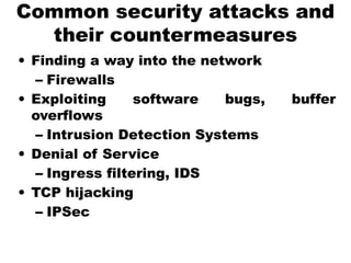 Common security attacks and
their countermeasures
• Finding a way into the network
– Firewalls
• Exploiting software bugs, buffer
overflows
– Intrusion Detection Systems
• Denial of Service
– Ingress filtering, IDS
• TCP hijacking
– IPSec
 