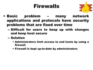 Firewalls
• Basic problem – many network
applications and protocols have security
problems that are fixed over time
– Difficult for users to keep up with changes
and keep host secure
– Solution
• Administrators limit access to end hosts by using a
firewall
• Firewall is kept up-to-date by administrators
 