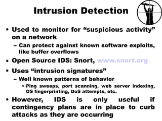 Intrusion Detection
• Used to monitor for “suspicious activity”
on a network
– Can protect against known software exploits,
like buffer overflows
• Open Source IDS: Snort, www.snort.org
• Uses “intrusion signatures”
– Well known patterns of behavior
• Ping sweeps, port scanning, web server indexing,
OS fingerprinting, DoS attempts, etc.
• However, IDS is only useful if
contingency plans are in place to curb
attacks as they are occurring
 