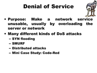 Denial of Service
• Purpose: Make a network service
unusable, usually by overloading the
server or network
• Many different kinds of DoS attacks
– SYN flooding
– SMURF
– Distributed attacks
– Mini Case Study: Code-Red
 