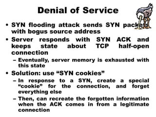 Denial of Service
• SYN flooding attack sends SYN packets
with bogus source address
• Server responds with SYN ACK and
keeps state about TCP half-open
connection
– Eventually, server memory is exhausted with
this state
• Solution: use “SYN cookies”
– In response to a SYN, create a special
“cookie” for the connection, and forget
everything else
– Then, can recreate the forgotten information
when the ACK comes in from a legitimate
connection
 