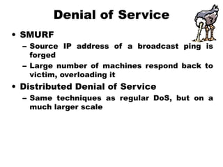 Denial of Service
• SMURF
– Source IP address of a broadcast ping is
forged
– Large number of machines respond back to
victim, overloading it
• Distributed Denial of Service
– Same techniques as regular DoS, but on a
much larger scale
 