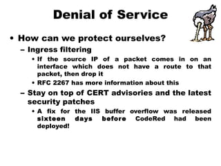 Denial of Service
• How can we protect ourselves?
– Ingress filtering
• If the source IP of a packet comes in on an
interface which does not have a route to that
packet, then drop it
• RFC 2267 has more information about this
– Stay on top of CERT advisories and the latest
security patches
• A fix for the IIS buffer overflow was released
sixteen days before CodeRed had been
deployed!
 