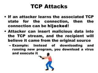 TCP Attacks
• If an attacker learns the associated TCP
state for the connection, then the
connection can be hijacked!
• Attacker can insert malicious data into
the TCP stream, and the recipient will
believe it came from the original source
– Example: Instead of downloading and
running new program, you download a virus
and execute it
 