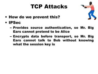 TCP Attacks
• How do we prevent this?
• IPSec
– Provides source authentication, so Mr. Big
Ears cannot pretend to be Alice
– Encrypts data before transport, so Mr. Big
Ears cannot talk to Bob without knowing
what the session key is
 