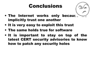 Conclusions
• The Internet works only because we
implicitly trust one another
• It is very easy to exploit this trust
• The same holds true for software
• It is important to stay on top of the
latest CERT security advisories to know
how to patch any security holes
 