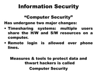 Information Security
“Computer Security”
Has undergone two major changes:
• Timesharing systems: multiple users
share the H/W and S/W resources on a
computer.
• Remote login is allowed over phone
lines.
Measures & tools to protect data and
thwart hackers is called
Computer Security
 