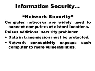 Information Security…
“Network Security”
Computer networks are widely used to
connect computers at distant locations.
Raises additional security problems:
• Data in transmission must be protected.
• Network connectivity exposes each
computer to more vulnerabilities.
 