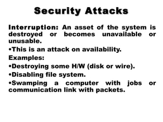 Security AttacksSecurity Attacks
Interruption: An asset of the system is
destroyed or becomes unavailable or
unusable.
•This is an attack on availability.
Examples:
•Destroying some H/W (disk or wire).
•Disabling file system.
•Swamping a computer with jobs or
communication link with packets.
 