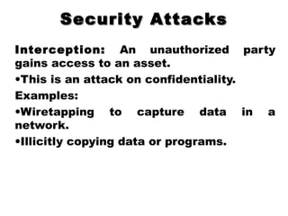 Security AttacksSecurity Attacks
Interception: An unauthorized party
gains access to an asset.
•This is an attack on confidentiality.
Examples:
•Wiretapping to capture data in a
network.
•Illicitly copying data or programs.
 