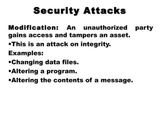 Security AttacksSecurity Attacks
Modification: An unauthorized party
gains access and tampers an asset.
•This is an attack on integrity.
Examples:
•Changing data files.
•Altering a program.
•Altering the contents of a message.
 