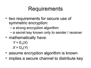Requirements two requirements for secure use of symmetric encryption: a strong encryption algorithm a secret key known only to sender / receiver mathematically have: Y  = E K ( X ) X  = D K ( Y ) assume encryption algorithm is known implies a secure channel to distribute key 