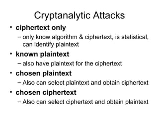 Cryptanalytic Attacks ciphertext only   only know algorithm & ciphertext, is statistical, can identify plaintext  known plaintext   also have plaintext for the ciphertext chosen plaintext   Also can select plaintext and obtain ciphertext chosen ciphertext   Also can select ciphertext and obtain plaintext 