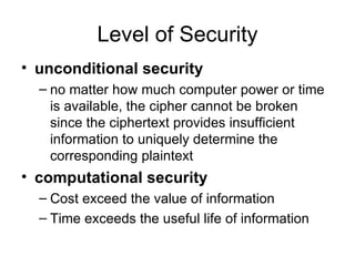 Level of Security unconditional security   no matter how much computer power or time is available, the cipher cannot be broken since the ciphertext provides insufficient information to uniquely determine the corresponding plaintext  computational security   Cost exceed the value of information Time exceeds the useful life of information 