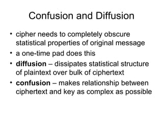 Confusion and Diffusion cipher needs to completely obscure statistical properties of original message a one-time pad does this diffusion  – dissipates statistical structure of plaintext over bulk of ciphertext confusion  – makes relationship between ciphertext and key as complex as possible 