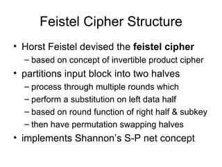 Feistel Cipher Structure Horst Feistel devised the  feistel cipher based on concept of invertible product cipher partitions input block into two halves process through multiple rounds which perform a substitution on left data half based on round function of right half & subkey then have permutation swapping halves implements Shannon’s S-P net concept 