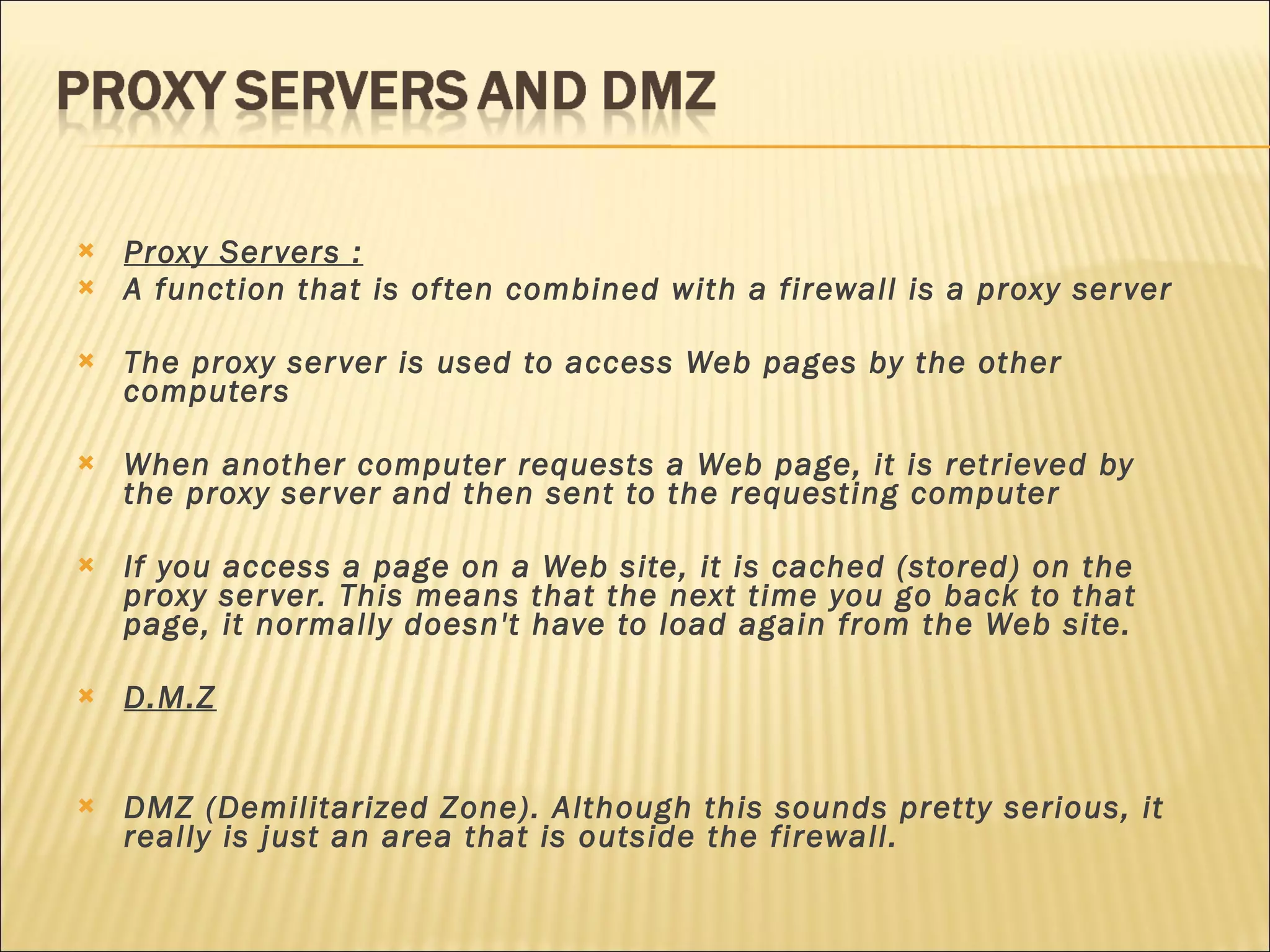 Proxy Servers : A function that is often combined with a firewall is a proxy server The proxy server is used to access Web pages by the other computers When another computer requests a Web page, it is retrieved by the proxy server and then sent to the requesting computer If you access a page on a Web site, it is cached (stored) on the proxy server. This means that the next time you go back to that page, it normally doesn't have to load again from the Web site.  D.M.Z DMZ (Demilitarized Zone). Although this sounds pretty serious, it really is just an area that is outside the firewall. 
