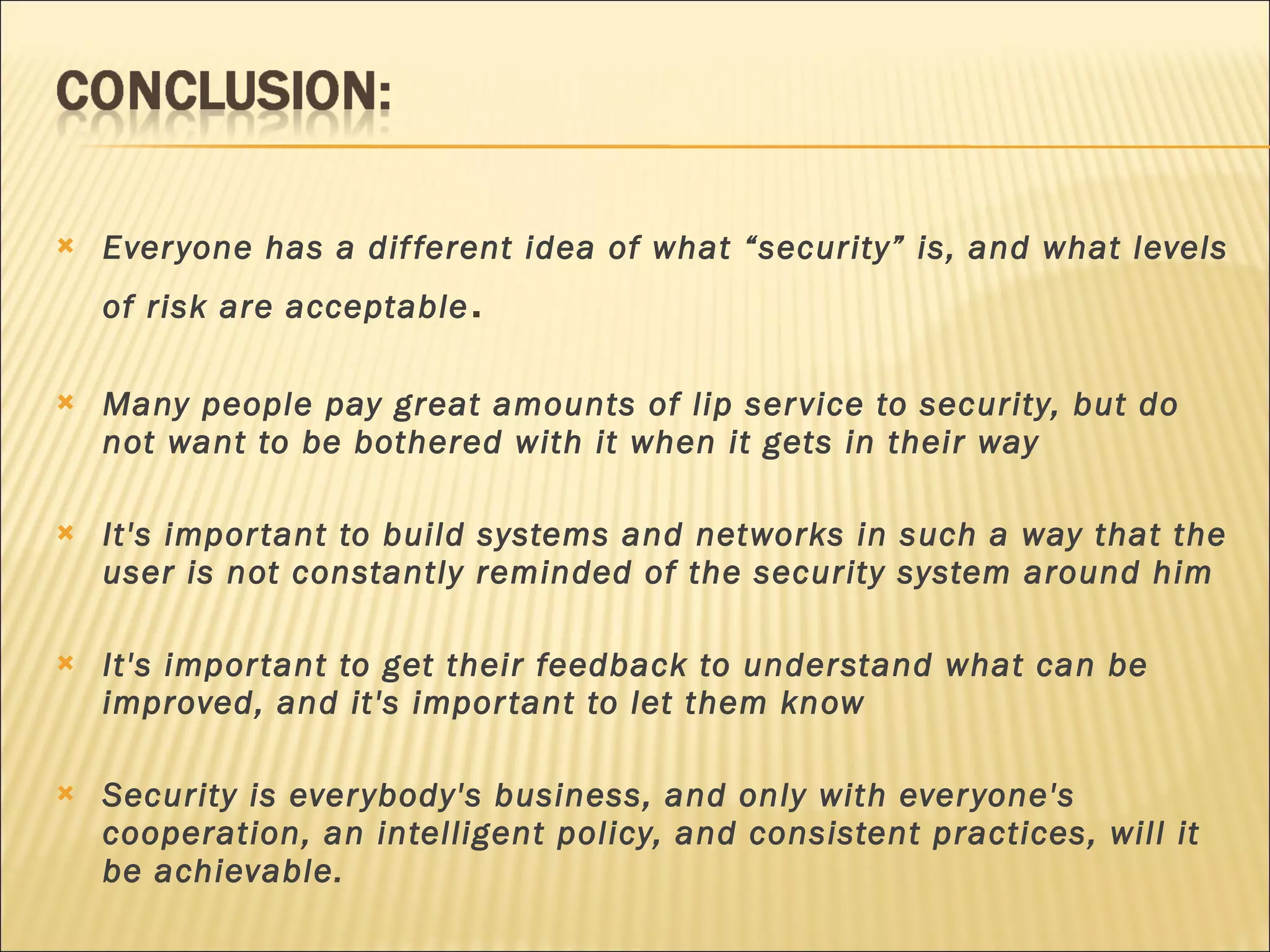 Everyone has a different idea of what “security” is, and what levels of risk are acceptable . Many people pay great amounts of lip service to security, but do not want to be bothered with it when it gets in their way It's important to build systems and networks in such a way that the user is not constantly reminded of the security system around him It's important to get their feedback to understand what can be improved, and it's important to let them know Security is everybody's business, and only with everyone's cooperation, an intelligent policy, and consistent practices, will it be achievable.  
