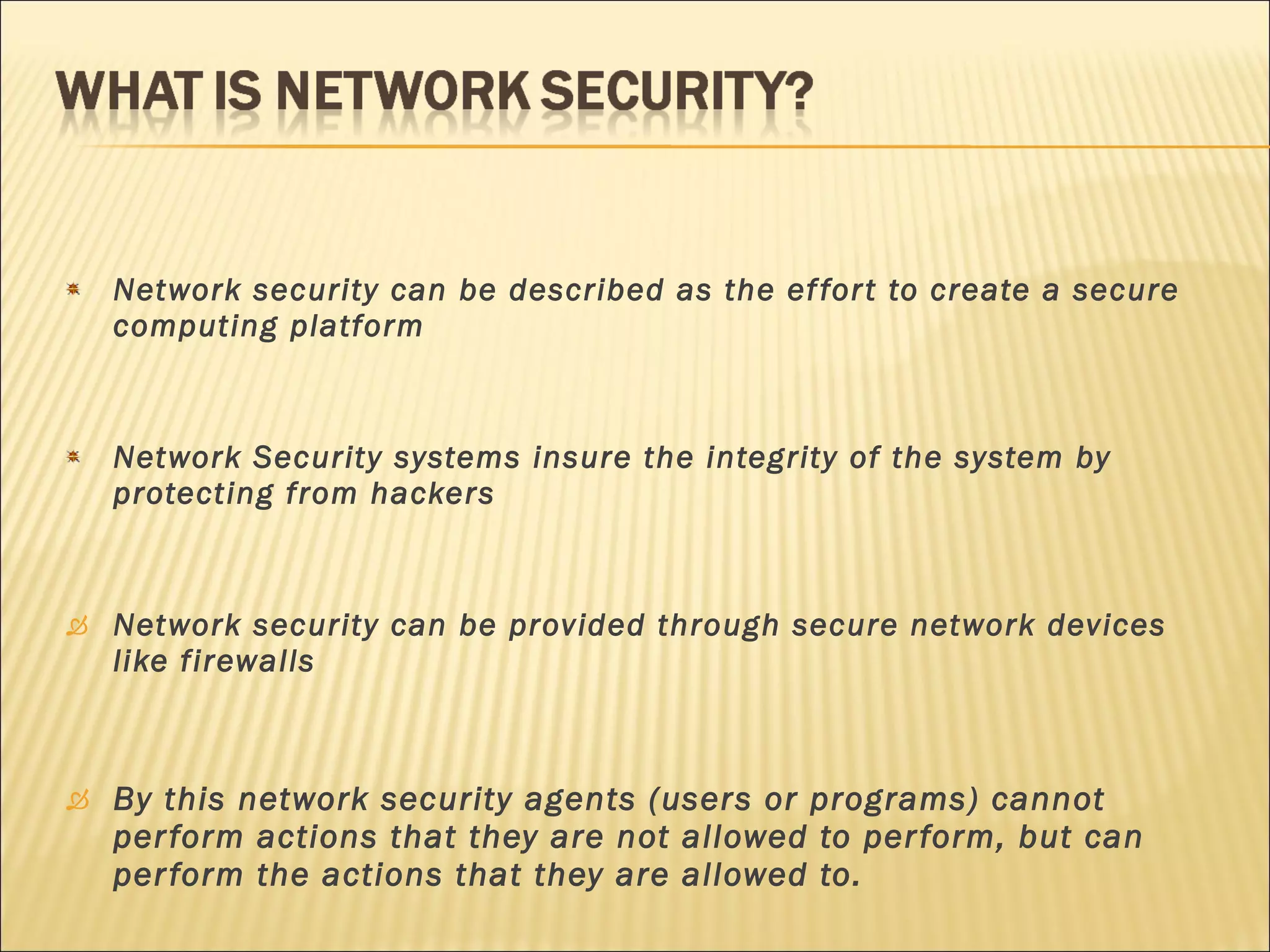 Network security can be described as the effort to create a secure computing platform Network Security systems insure the integrity of the system by protecting from hackers Network security can be provided through secure network devices like firewalls By this network security agents (users or programs) cannot perform actions that they are not allowed to perform, but can perform the actions that they are allowed to. 